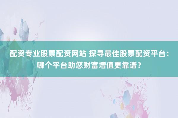 配资专业股票配资网站 探寻最佳股票配资平台：哪个平台助您财富增值更靠谱？