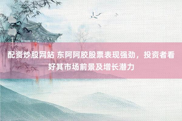 配资炒股网站 东阿阿胶股票表现强劲，投资者看好其市场前景及增长潜力