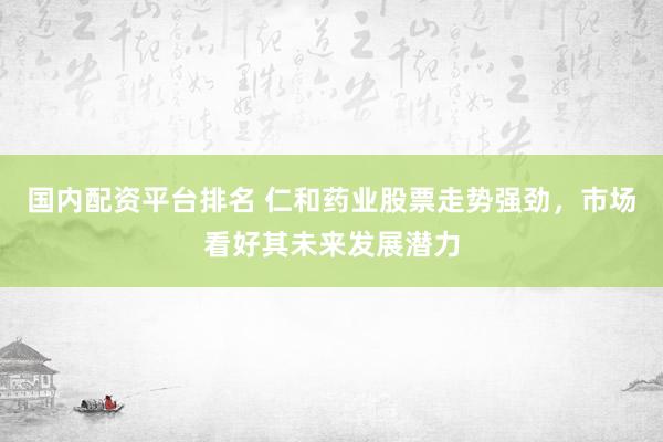 国内配资平台排名 仁和药业股票走势强劲，市场看好其未来发展潜力