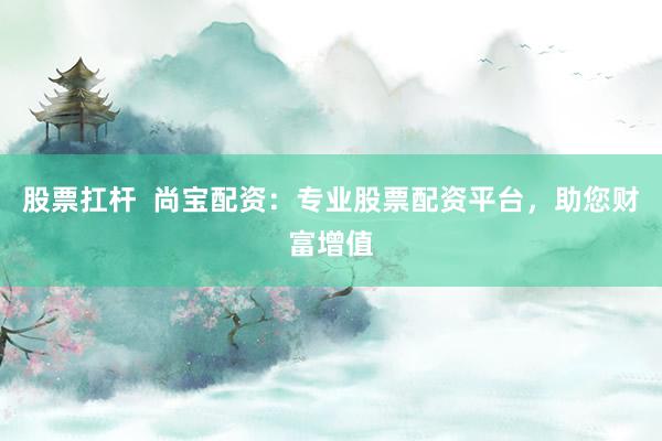 股票扛杆  尚宝配资：专业股票配资平台，助您财富增值