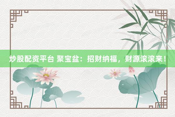 炒股配资平台 聚宝盆：招财纳福，财源滚滚来！