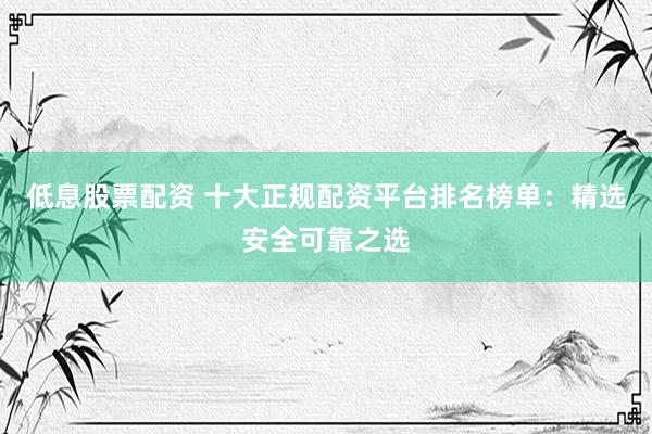 低息股票配资 十大正规配资平台排名榜单：精选安全可靠之选