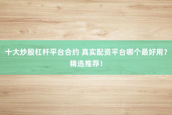 十大炒股杠杆平台合约 真实配资平台哪个最好用？精选推荐！