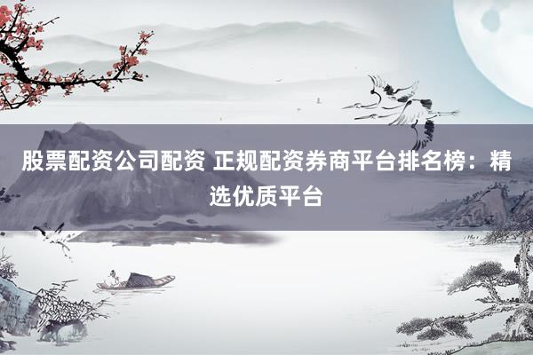 股票配资公司配资 正规配资券商平台排名榜：精选优质平台