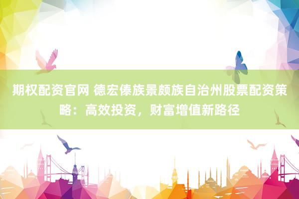期权配资官网 德宏傣族景颇族自治州股票配资策略：高效投资，财富增值新路径