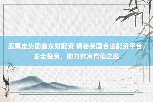 股票走势图鑫东财配资 揭秘我国合法配资平台，安全投资，助力财富增值之路