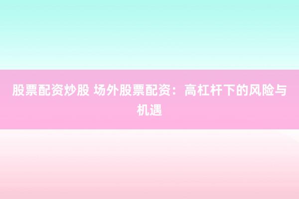 股票配资炒股 场外股票配资：高杠杆下的风险与机遇