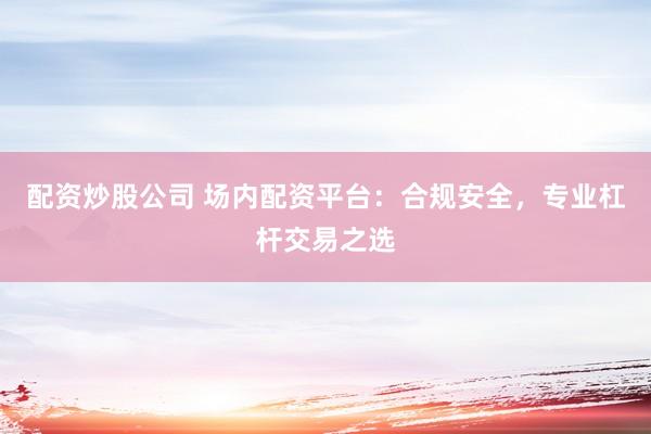 配资炒股公司 场内配资平台：合规安全，专业杠杆交易之选