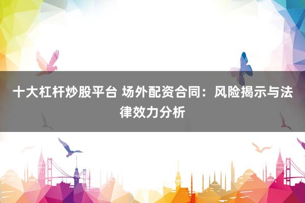 十大杠杆炒股平台 场外配资合同：风险揭示与法律效力分析