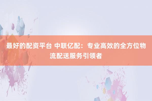 最好的配资平台 中联亿配：专业高效的全方位物流配送服务引领者