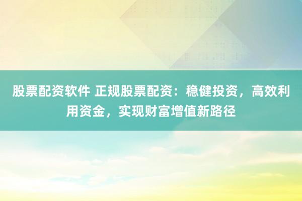 股票配资软件 正规股票配资：稳健投资，高效利用资金，实现财富增值新路径