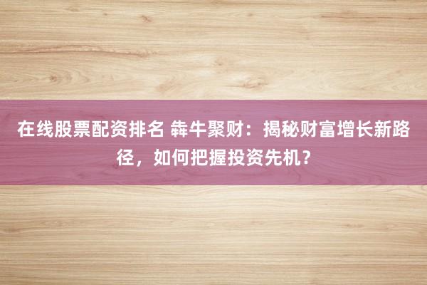 在线股票配资排名 犇牛聚财：揭秘财富增长新路径，如何把握投资先机？