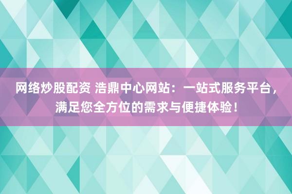 网络炒股配资 浩鼎中心网站：一站式服务平台，满足您全方位的需求与便捷体验！