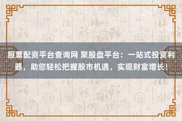 股票配资平台查询网 聚股盘平台：一站式投资利器，助您轻松把握股市机遇，实现财富增长！