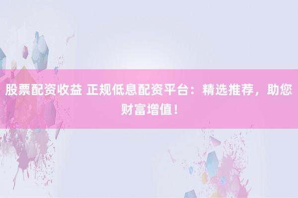 股票配资收益 正规低息配资平台：精选推荐，助您财富增值！