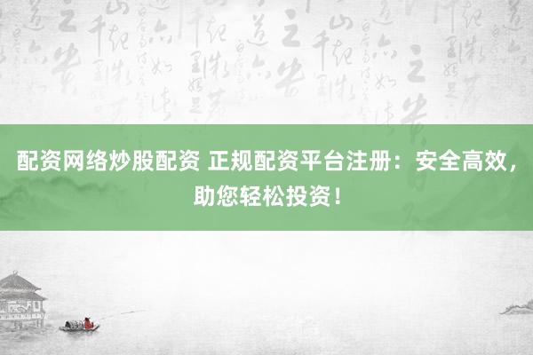 配资网络炒股配资 正规配资平台注册：安全高效，助您轻松投资！