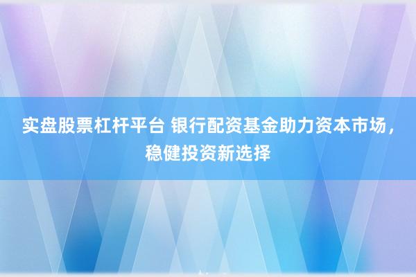 实盘股票杠杆平台 银行配资基金助力资本市场，稳健投资新选择