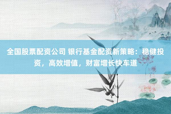 全国股票配资公司 银行基金配资新策略：稳健投资，高效增值，财富增长快车道