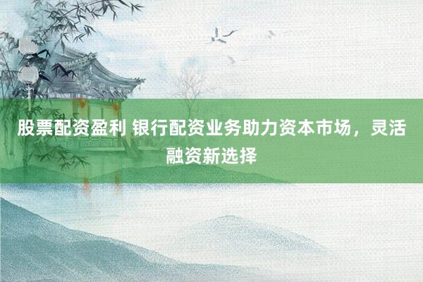 股票配资盈利 银行配资业务助力资本市场，灵活融资新选择