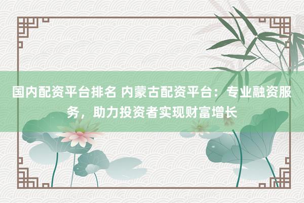 国内配资平台排名 内蒙古配资平台：专业融资服务，助力投资者实现财富增长
