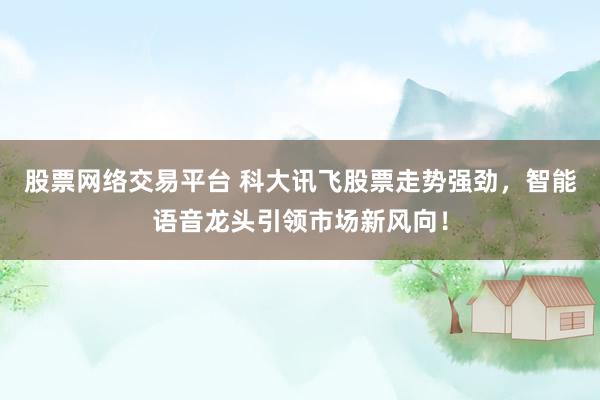 股票网络交易平台 科大讯飞股票走势强劲，智能语音龙头引领市场新风向！