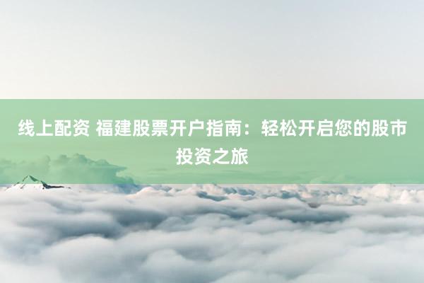 线上配资 福建股票开户指南：轻松开启您的股市投资之旅