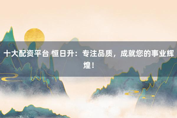 十大配资平台 恒日升：专注品质，成就您的事业辉煌！