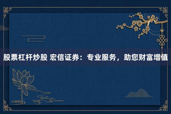 股票杠杆炒股 宏信证券：专业服务，助您财富增值