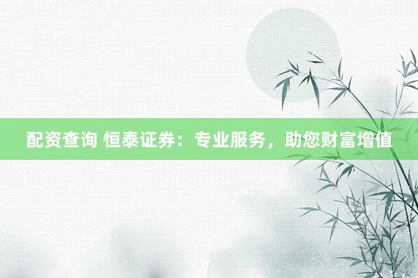 配资查询 恒泰证券：专业服务，助您财富增值