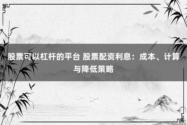 股票可以杠杆的平台 股票配资利息：成本、计算与降低策略