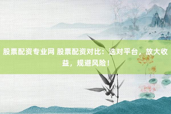 股票配资专业网 股票配资对比：选对平台，放大收益，规避风险！