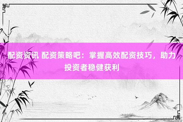 配资资讯 配资策略吧：掌握高效配资技巧，助力投资者稳健获利
