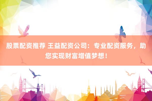 股票配资推荐 王益配资公司：专业配资服务，助您实现财富增值梦想！