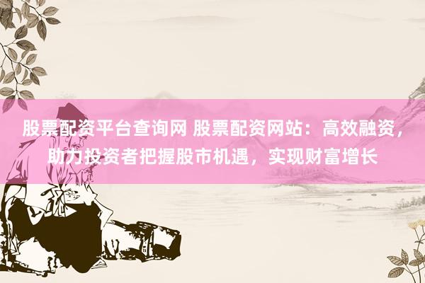 股票配资平台查询网 股票配资网站：高效融资，助力投资者把握股市机遇，实现财富增长