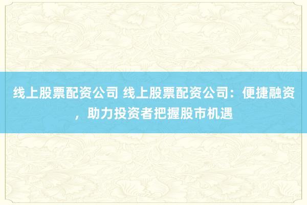 线上股票配资公司 线上股票配资公司：便捷融资，助力投资者把握股市机遇