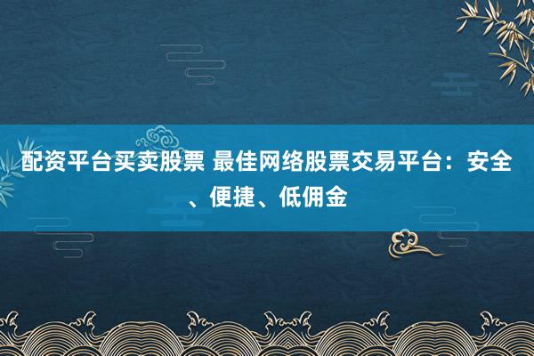 配资平台买卖股票 最佳网络股票交易平台：安全、便捷、低佣金