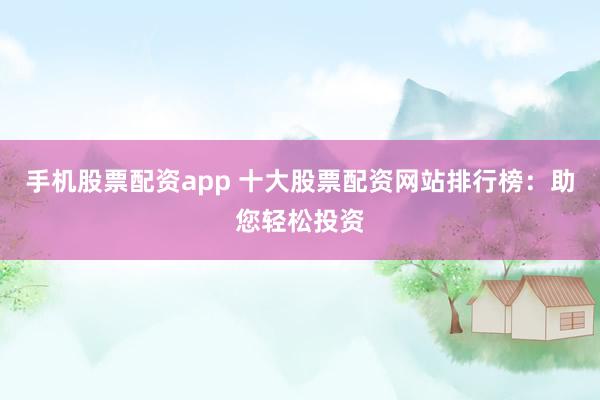 手机股票配资app 十大股票配资网站排行榜：助您轻松投资