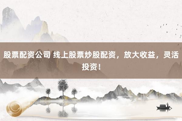 股票配资公司 线上股票炒股配资，放大收益，灵活投资！