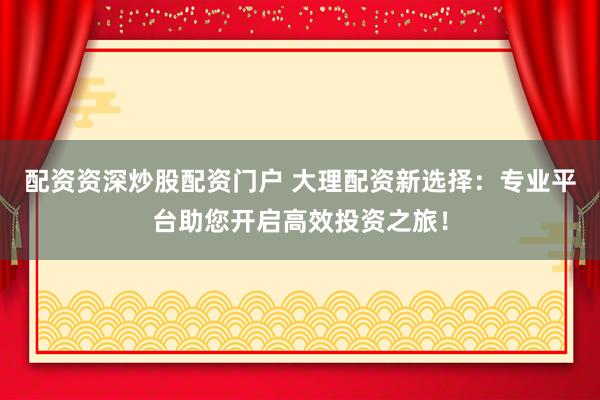 配资资深炒股配资门户 大理配资新选择：专业平台助您开启高效投资之旅！