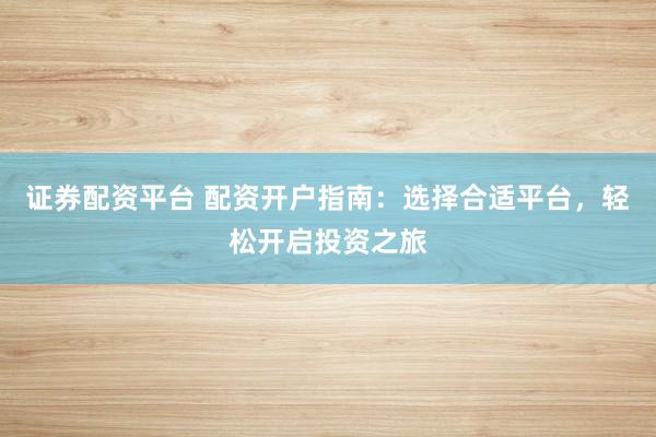 证券配资平台 配资开户指南：选择合适平台，轻松开启投资之旅