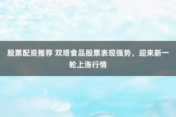 股票配资推荐 双塔食品股票表现强势，迎来新一轮上涨行情