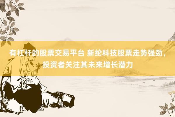 有杠杆的股票交易平台 新纶科技股票走势强劲，投资者关注其未来增长潜力