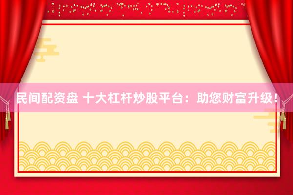 民间配资盘 十大杠杆炒股平台：助您财富升级！