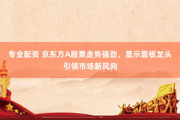 专业配资 京东方A股票走势强劲，显示面板龙头引领市场新风向