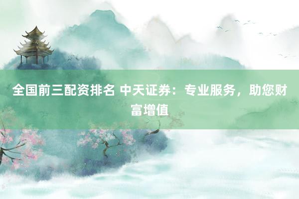 全国前三配资排名 中天证券：专业服务，助您财富增值