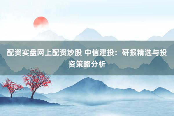 配资实盘网上配资炒股 中信建投：研报精选与投资策略分析