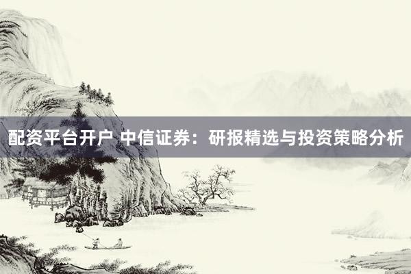 配资平台开户 中信证券：研报精选与投资策略分析