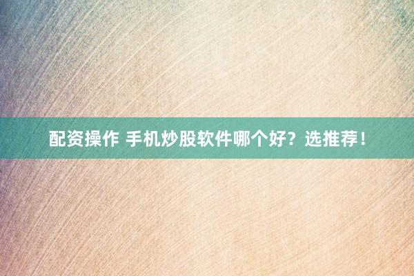 配资操作 手机炒股软件哪个好？选推荐！