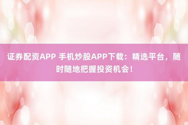 证券配资APP 手机炒股APP下载：精选平台，随时随地把握投资机会！