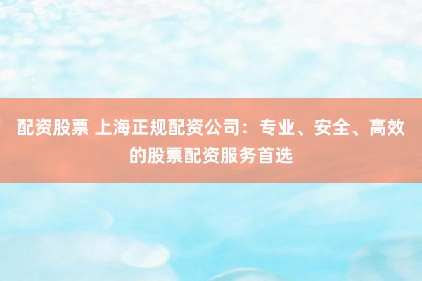 配资股票 上海正规配资公司：专业、安全、高效的股票配资服务首选